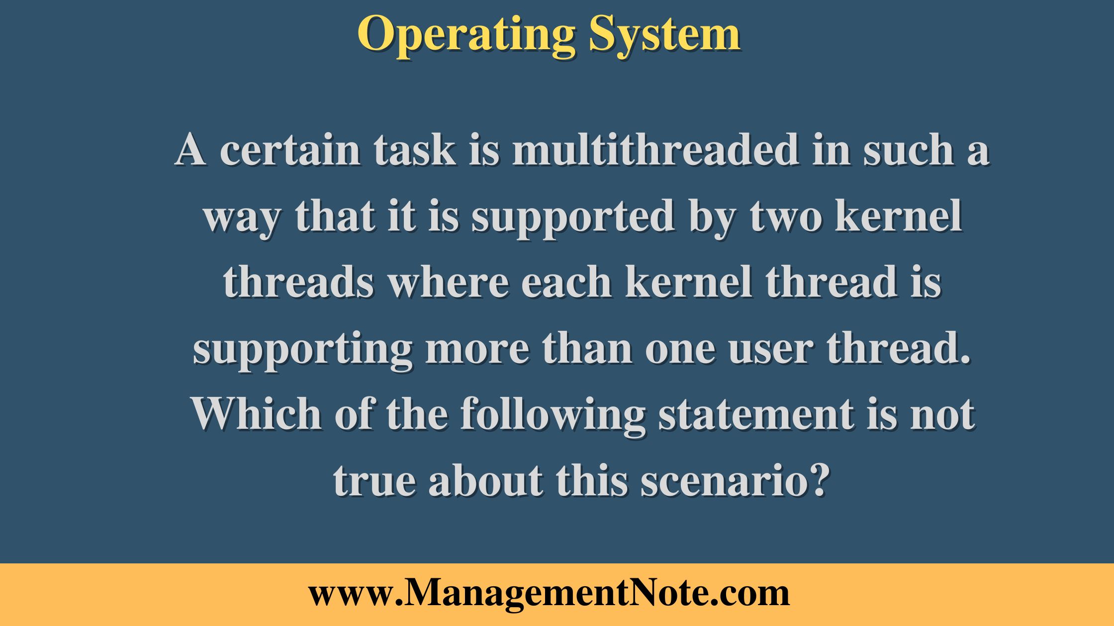 A certain task is multithreaded in such a way that it is supported by two kernel threads where each kernel thread is supporting more than one user thread. Which of the following statement is not true about this scenario?
