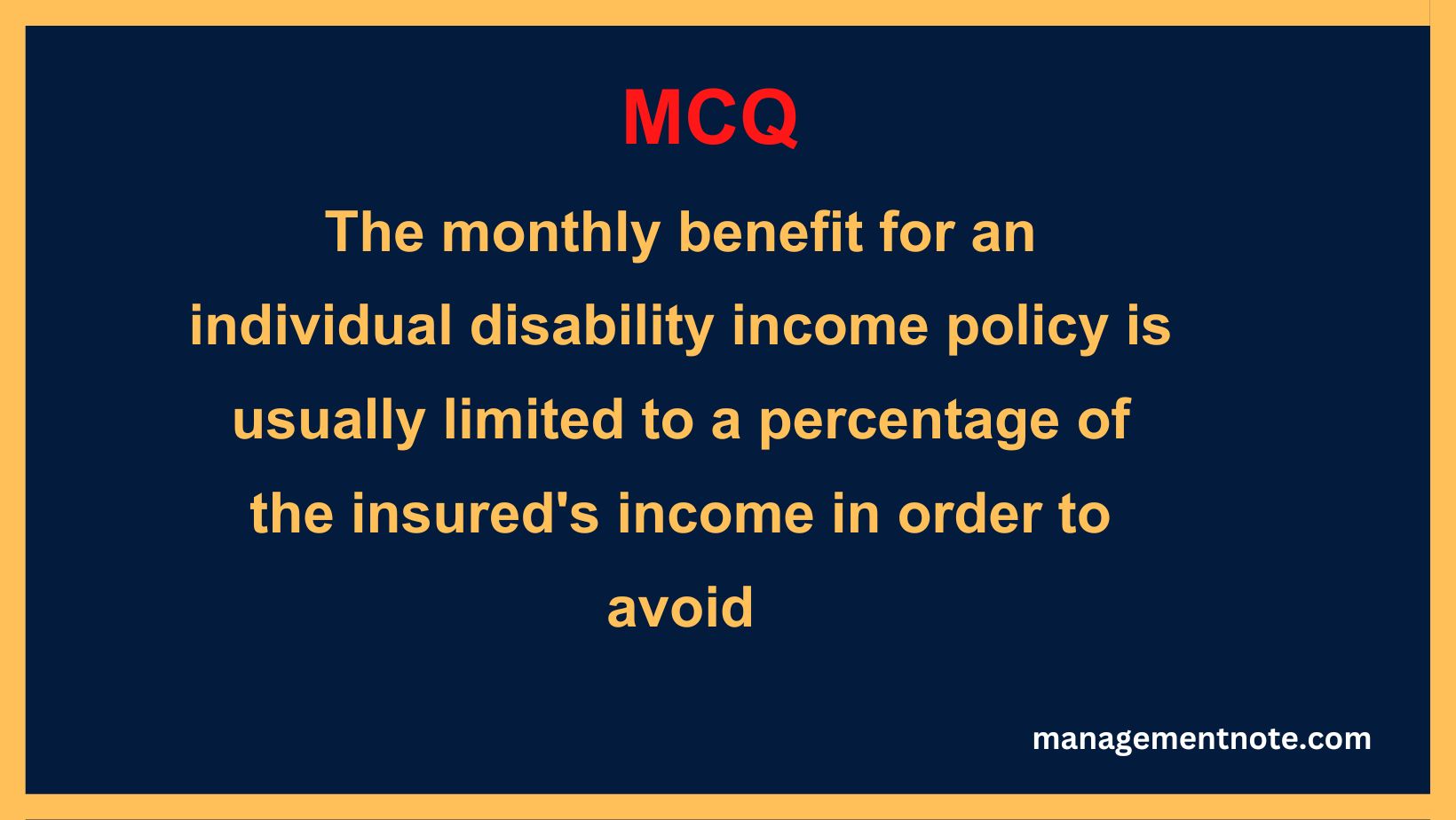 The monthly benefit for an individual disability income policy is usually limited to a percentage of the insured's income in order to avoid
